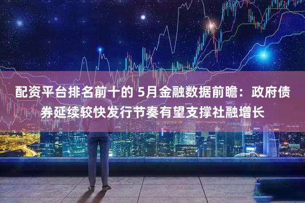 配资平台排名前十的 5月金融数据前瞻：政府债券延续较快发行节奏有望支撑社融增长