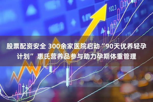 股票配资安全 300余家医院启动“90天优养轻孕计划” 惠氏营养品参与助力孕期体重管理