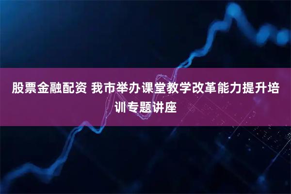 股票金融配资 我市举办课堂教学改革能力提升培训专题讲座