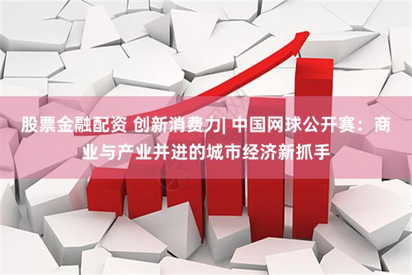 股票金融配资 创新消费力| 中国网球公开赛：商业与产业并进的城市经济新抓手