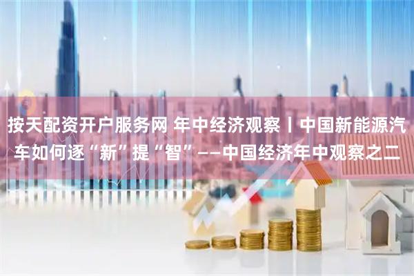 按天配资开户服务网 年中经济观察丨中国新能源汽车如何逐“新”提“智”——中国经济年中观察之二