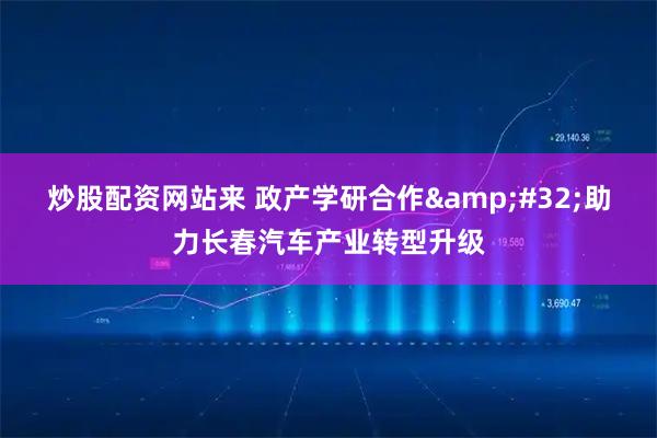 炒股配资网站来 政产学研合作 助力长春汽车产业转型升级