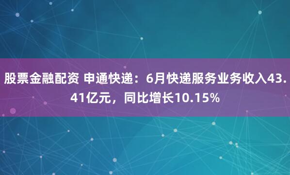 股票金融配资 申通快递：6月快递服务业务收入43.41亿元，同比增长10.15%