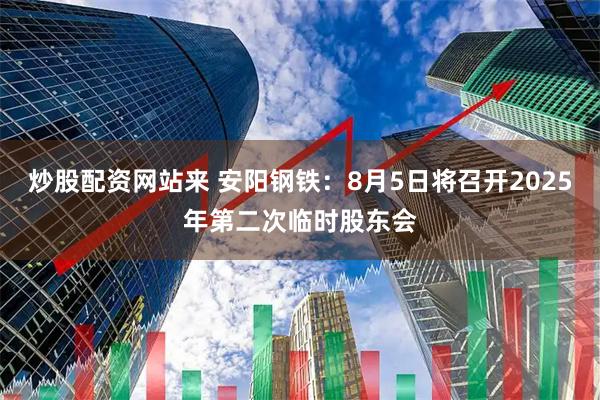 炒股配资网站来 安阳钢铁：8月5日将召开2025年第二次临时股东会