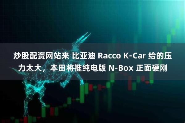 炒股配资网站来 比亚迪 Racco K-Car 给的压力太大，本田将推纯电版 N-Box 正面硬刚