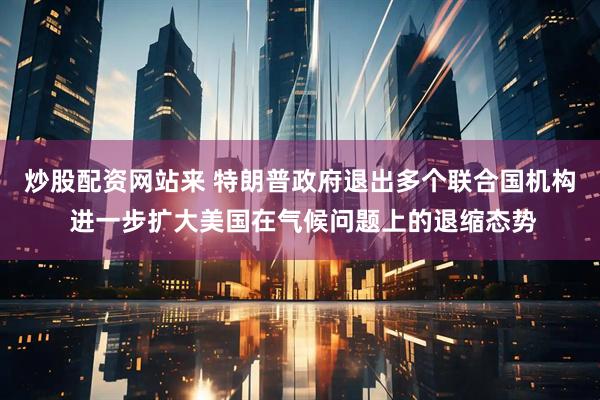 炒股配资网站来 特朗普政府退出多个联合国机构 进一步扩大美国在气候问题上的退缩态势